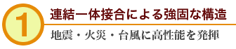 1.連結一体接合による強固な構造　地震・火災・台風に高性能を発揮